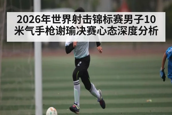 2026年世界射击锦标赛男子10米气手枪谢瑜决赛心态深度分析