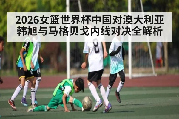 2026女篮世界杯中国对澳大利亚韩旭与马格贝戈内线对决全解析