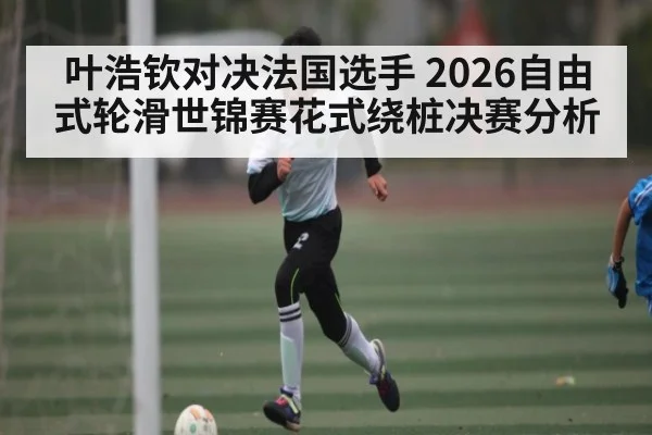 叶浩钦对决法国选手 2026自由式轮滑世锦赛花式绕桩决赛分析